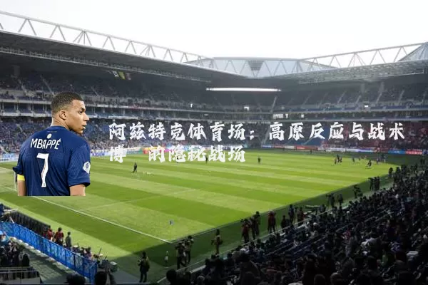 阿兹特克体育场:高原反应与战术博弈的隐秘战场